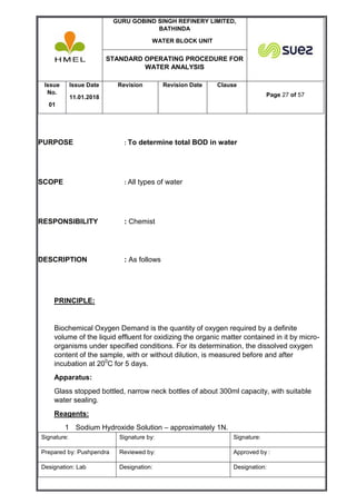 GURU GOBIND SINGH REFINERY LIMITED,
BATHINDA
WATER BLOCK UNIT
STANDARD OPERATING PROCEDURE FOR
WATER ANALYSIS
Issue
No.
01
Issue Date
11.01.2018
Revision Revision Date Clause
Page 27 of 57
Signature: Signature by: Signature:
Prepared by: Pushpendra Reviewed by: Approved by :
Designation: Lab Designation: Designation:
PURPOSE : To determine total BOD in water
SCOPE : All types of water
RESPONSIBILITY : Chemist
DESCRIPTION : As follows
PRINCIPLE:
Biochemical Oxygen Demand is the quantity of oxygen required by a definite
volume of the liquid effluent for oxidizing the organic matter contained in it by micro-
organisms under specified conditions. For its determination, the dissolved oxygen
content of the sample, with or without dilution, is measured before and after
incubation at 200
C for 5 days.
Apparatus:
Glass stopped bottled, narrow neck bottles of about 300ml capacity, with suitable
water sealing.
Reagents:
1 Sodium Hydroxide Solution – approximately 1N.
 