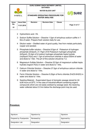 GURU GOBIND SINGH REFINERY LIMITED,
BATHINDA
WATER BLOCK UNIT
STANDARD OPERATING PROCEDURE FOR
WATER ANALYSIS
Issue
No.
01
Issue Date
11.01.2018
Revision Revision Date Clause
Page 28 of 57
Signature: Signature by: Signature:
Prepared by: Pushpendra Reviewed by: Approved by :
Designation: Lab Designation: Designation:
2 Hydrochloric acid -1N.
3 Sodium Sulfite Solution – Dissolve 1.5gm of anhydrous sodium sulfite in 1
litre of water. Prepare fresh solution daily for use.
4 Dilution water – Distilled water of good quality, free from metals particularly
copper and aerated.
5 Phosphate buffer solution – Dissolve 8.5gm of Potassium di hydrogen
phosphate (kh2po4), 21.75gm of Di Potassium hydrogen phosphate
(k2hpo4), 33.4gm of di sodium hydrogen phosphate hepta hydrate
(na2hpo4.7h2o) and 1.7gm of ammonium chloride in about 500ml of water
and dilute to 1 liter. The pH of this solution should be 7.2.
6 Magnesium Sulfate Solution – Dissolve 22.5gm of magnesium sulfate hepta
hydrate (mgso4.7h2o) in water and dilute to 1 litre.
7 Calcium Chloride Solution – Dissolve 27.5gm of anhydrous calcium chloride
in water and dilute to 1 litre.
8 Ferric Chloride Solution – Dissolve 0.25gm of ferric chloride (FeCl3.6H2O) in
water and dilute to 1 litre.
9 Seeding Material – Supernatant liquor of domestic sewage stored for 24
to36 hours at 200
C. In the case of industrial effluent containing organic
compounds which are not easily oxidised by sewage seed, the receiving
water collected about 3.5 km below the discharge point may be used.
Procedure:
 