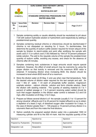GURU GOBIND SINGH REFINERY LIMITED,
BATHINDA
WATER BLOCK UNIT
STANDARD OPERATING PROCEDURE FOR
WATER ANALYSIS
Issue
No.
01
Issue Date
11.01.2018
Revision Revision Date Clause
Page 29 of 57
Signature: Signature by: Signature:
Prepared by: Pushpendra Reviewed by: Approved by :
Designation: Lab Designation: Designation:
1 Sample containing acidity or caustic alkalinity should be neutralized to pH about
7.00 with sodium hydroxide solution or hydrochloric acid respectively by adding a
predetermined quantity.
2 Samples containing residual chlorine or chloramines should be dechlorinated if
chlorine is not dissipated on standing for 2 hours. To dechlorinates, first
determine the quantity of sodium sulfite solution required for known aliquot of the
sample by titration to starch-iodide end point after acidifying the sample with
acetic acid (1:1) or sulfuric acid (1:50) followed by 10ml of 10 percent potassium
iodide solution. The add to the requisite volume of the sample the predetermined
quantity of sodium sulfite, avoiding any excess, and check for the absence of
chlorine after 20 minutes.
3 Samples containing toxic substances in large amounts would require special
treatment. However, the effect of small amount may be overcome by using the
proper dilution so that toxicity is removed and the maximum BOD value is
obtained. If increasing dilution show increasing BOD, the dilution should be
increased to level where BOD level off at a maximum.
4 Store the dilution water at 20 Deg. C and use when near that temperature. Take
the desired volume of dilution water required for the test sample and add , for
ever 1 litre of water, 1 ml each of phosphate buffer solution, magnesium
sulphate solution , calcium chloride solution and ferric chloride solution. Seed
the dilution with seeding material . The quantity of seeding material (0.1 to 1
percent of settled sewage or 1 to 5 percent receiving water) added should be
such that oxygen depletion in the dilution water control is between 0.2 and 0.8
mg/L after incubation at 20 Deg. C for 5 days.
5 Prepare as follows several dilution’s of the sample (usually 0.1 to 1.0 percent for
strong industrial effluents and 5 to 25 percent for treated effluent) so as to obtain
a depletion of a least 2 mg/L of dissolved oxygen after incubation for 5 days. In
the case of dilution greater than 1 : 100 prepare a 10 percent primary dilution in a
volumetric flask and from this make the final dilutions.
6 Siphon carefully the prepared seeded dilution water into a graduated 1000 ml
measuring cylinder and fill to the 500 ml mark. Add the requisite quantity of the
 