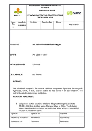 GURU GOBIND SINGH REFINERY LIMITED,
BATHINDA
WATER BLOCK UNIT
STANDARD OPERATING PROCEDURE FOR
WATER ANALYSIS
Issue
No.
01
Issue Date
11.01.2018
Revision Revision Date Clause
Page 32 of 57
Signature: Signature by: Signature:
Prepared by: Pushpendra Reviewed by: Approved by :
Designation: Lab Designation: Designation:
PURPOSE : To determine Dissolved Oxygen
SCOPE : All types of water
RESPONSIBILITY : Chemist
DESCRIPTION : As follows
METHOD:
The dissolved oxygen in the sample oxidizes manganous hydroxide to manganic
hydroxide, which, in turn, oxidizes iodide to free iodine in an acid medium. The
iodine liberated is determined by titration.
REAGENT REQUIRED:]
1. Manganous sulfate solution: - Dissolve 480gm of manganous sulfate
(MnSO4.4H2O) in distilled water, filter and dilute to 1 litre. The Solution
should liberate not more than a trace of iodine when added to an acidified
solution of potassium iodide.
 