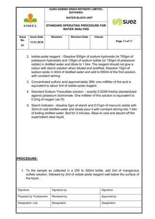 GURU GOBIND SINGH REFINERY LIMITED,
BATHINDA
WATER BLOCK UNIT
STANDARD OPERATING PROCEDURE FOR
WATER ANALYSIS
Issue
No.
01
Issue Date
11.01.2018
Revision Revision Date Clause
Page 33 of 57
Signature: Signature by: Signature:
Prepared by: Pushpendra Reviewed by: Approved by :
Designation: Lab Designation: Designation:
2. Iodide-azide reagent: - Dissolve 500gm of sodium hydroxide (or 700gm of
potassium hydroxide) and 135gm of sodium iodide (or 150gm of potassium
iodide) in distilled water and dilute to 1 litre. The reagent should not give a
colour with starch solution when diluted and acidified. Dissolve 10gm of
sodium azide in 40ml of distilled water and add to 950ml of the first solution,
with constant stirring.
3. Concentrated sulfuric acid approximately 36N: one milliliter of the acid is
equivalent to about 3ml of iodide-azide reagent.
4. Standard Sodium Thiosulfate solution: - exactly 0.025N freshly standardized
against potassium dichromate. One milliliter of this solution is equivalent to
0.2mg of oxygen (as O).
5. Starch Indicator: -dissolve 5gm of starch and 0.01gm of mercuric iodide with
30ml of cold distilled water and slowly pour it with constant stirring into 1 litre
of boiling distilled water. Boil for 3 minutes. Allow to cool and decant off the
supernatant clear liquid.
PROCEDURE:
1. To the sample as collected in a 250 to 300ml bottle, add 2ml of manganous
sulfate solution, followed by 2ml of iodide-azide reagent well below the surface of
the liquid.
 