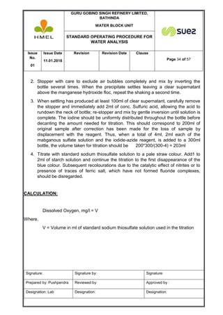 GURU GOBIND SINGH REFINERY LIMITED,
BATHINDA
WATER BLOCK UNIT
STANDARD OPERATING PROCEDURE FOR
WATER ANALYSIS
Issue
No.
01
Issue Date
11.01.2018
Revision Revision Date Clause
Page 34 of 57
Signature: Signature by: Signature:
Prepared by: Pushpendra Reviewed by: Approved by :
Designation: Lab Designation: Designation:
2. Stopper with care to exclude air bubbles completely and mix by inverting the
bottle several times. When the precipitate settles leaving a clear supernatant
above the manganese hydroxide floc, repeat the shaking a second time.
3. When settling has produced at least 100ml of clear supernatant, carefully remove
the stopper and immediately add 2ml of conc. Sulfuric acid, allowing the acid to
rundown the neck of bottle; re-stopper and mix by gentle inversion until solution is
complete. The iodine should be uniformly distributed throughout the bottle before
decanting the amount needed for titration. This should correspond to 200ml of
original sample after correction has been made for the loss of sample by
displacement with the reagent. Thus, when a total of 4ml, 2ml each of the
mabganous sulfate solution and the iodide-azide reagent, is added to a 300ml
bottle, the volume taken for titration should be 200*300/(300-4) = 203ml
4. Titrate with standard sodium thiosulfate solution to a pale straw colour. Add1 to
2ml of starch solution and continue the titration to the first disappearance of the
blue colour. Subsequent recolourations due to the catalytic effect of nitrites or to
presence of traces of ferric salt, which have not formed fluoride complexes,
should be disregarded.
CALCULATION:
Dissolved Oxygen, mg/l = V
Where,
V = Volume in ml of standard sodium thiosulfate solution used in the titration
 