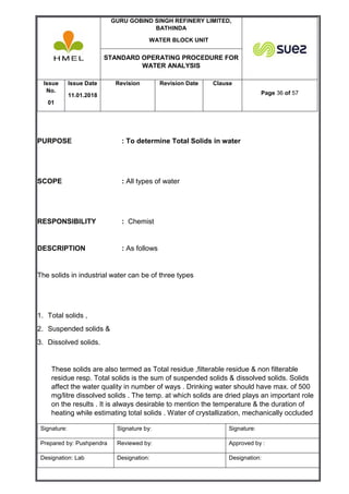 GURU GOBIND SINGH REFINERY LIMITED,
BATHINDA
WATER BLOCK UNIT
STANDARD OPERATING PROCEDURE FOR
WATER ANALYSIS
Issue
No.
01
Issue Date
11.01.2018
Revision Revision Date Clause
Page 36 of 57
Signature: Signature by: Signature:
Prepared by: Pushpendra Reviewed by: Approved by :
Designation: Lab Designation: Designation:
PURPOSE : To determine Total Solids in water
SCOPE : All types of water
RESPONSIBILITY : Chemist
DESCRIPTION : As follows
The solids in industrial water can be of three types
1. Total solids ,
2. Suspended solids &
3. Dissolved solids.
These solids are also termed as Total residue ,filterable residue & non filterable
residue resp. Total solids is the sum of suspended solids & dissolved solids. Solids
affect the water quality in number of ways . Drinking water should have max. of 500
mg/litre dissolved solids . The temp. at which solids are dried plays an important role
on the results . It is always desirable to mention the temperature & the duration of
heating while estimating total solids . Water of crystallization, mechanically occluded
 