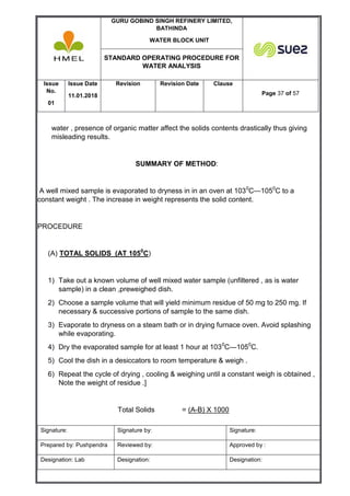 GURU GOBIND SINGH REFINERY LIMITED,
BATHINDA
WATER BLOCK UNIT
STANDARD OPERATING PROCEDURE FOR
WATER ANALYSIS
Issue
No.
01
Issue Date
11.01.2018
Revision Revision Date Clause
Page 37 of 57
Signature: Signature by: Signature:
Prepared by: Pushpendra Reviewed by: Approved by :
Designation: Lab Designation: Designation:
water , presence of organic matter affect the solids contents drastically thus giving
misleading results.
SUMMARY OF METHOD:
A well mixed sample is evaporated to dryness in in an oven at 1030
C—1050
C to a
constant weight . The increase in weight represents the solid content.
PROCEDURE
(A) TOTAL SOLIDS (AT 1050
C)
1) Take out a known volume of well mixed water sample (unfiltered , as is water
sample) in a clean ,preweighed dish.
2) Choose a sample volume that will yield minimum residue of 50 mg to 250 mg. If
necessary & successive portions of sample to the same dish.
3) Evaporate to dryness on a steam bath or in drying furnace oven. Avoid splashing
while evaporating.
4) Dry the evaporated sample for at least 1 hour at 1030
C—1050
C.
5) Cool the dish in a desiccators to room temperature & weigh .
6) Repeat the cycle of drying , cooling & weighing until a constant weigh is obtained ,
Note the weight of residue .]
Total Solids = (A-B) X 1000
 
