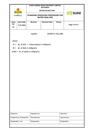 GURU GOBIND SINGH REFINERY LIMITED,
BATHINDA
WATER BLOCK UNIT
STANDARD OPERATING PROCEDURE FOR
WATER ANALYSIS
Issue
No.
01
Issue Date
11.01.2018
Revision Revision Date Clause
Page 38 of 57
Signature: Signature by: Signature:
Prepared by: Pushpendra Reviewed by: Approved by :
Designation: Lab Designation: Designation:
mg/litre SAMPLE VOLUME
where
A = wt. of dish + dried residue in milligrams
B = wt. of dish in milligrams
(A-B) = wt. of solids in milligrams.
 