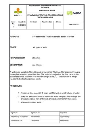 GURU GOBIND SINGH REFINERY LIMITED,
BATHINDA
WATER BLOCK UNIT
STANDARD OPERATING PROCEDURE FOR
WATER ANALYSIS
Issue
No.
01
Issue Date
11.01.2018
Revision Revision Date Clause
Page 39 of 57
Signature: Signature by: Signature:
Prepared by: Pushpendra Reviewed by: Approved by :
Designation: Lab Designation: Designation:
PURPOSE : To determine Total Suspended Solids in water
SCOPE : All types of water
RESPONSIBILITY : Chemist
DESCRIPTION : As follows
A well mixed sample is filtered through pre weighed Whatman filter paper or through a
preweighed standard glass fibre filter. The material retained on the filter paper is the
suspended solids & is dried to a constant weight at 1500
C . The increase in weight
represents the total suspended solids.
PROCEDURE
1 Prepare a filter assembly & begin wet filter with a small volume of water.
2 Take out a known volume of well mixed water sample & filter through the
preweighed glass fibre or through preweighed Whatman filter paper.
3 Wash with distilled water.
 