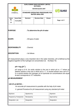 GURU GOBIND SINGH REFINERY LIMITED,
BATHINDA
WATER BLOCK UNIT
STANDARD OPERATING PROCEDURE FOR
WATER ANALYSIS
Issue
No.
01
Issue Date
11.01.2018
Revision Revision Date Clause
Page 4 of 57
Signature: Signature by: Signature:
Prepared by: Pushpendra Reviewed by: Approved by :
Designation: Lab Designation: Designation:
PURPOSE : To determine the pH of water
SCOPE : All types of water
RESPONSIBILITY : Chemist
DESCRIPTION : As follows
pH measurement plays a very important role in the water chemistry. pH is Defined as the
negative logarithm of the hydrogen ion concentration (to the Base 10)
pH = log10[H +
]
pH range is 0-14. An acidic solution is the one in which pH is < 7 where an
alkaline solution is the one in which pH is > 7. A neutral solution has a pH of 7.
In a neutral solution the hydrogen ion & hydroxide ion concentrations are equal
& each corresponds to 107
moles/litre.
pH MEASUREMENT
USE OF pH METER: -
An accurate pH measurement is possible with the help of pH meter.
A general Procedure for pH measurement using any standard pH meter
 