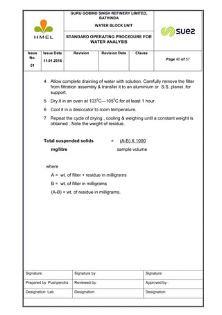 GURU GOBIND SINGH REFINERY LIMITED,
BATHINDA
WATER BLOCK UNIT
STANDARD OPERATING PROCEDURE FOR
WATER ANALYSIS
Issue
No.
01
Issue Date
11.01.2018
Revision Revision Date Clause
Page 40 of 57
Signature: Signature by: Signature:
Prepared by: Pushpendra Reviewed by: Approved by :
Designation: Lab Designation: Designation:
4 Allow complete draining of water with solution. Carefully remove the filter
from filtration assembly & transfer it to an aluminium or S.S. planet .for
support.
5 Dry it in an oven at 1030
C—1050
C for at least 1 hour.
6 Cool it in a desiccator to room temperature.
7 Repeat the cycle of drying , cooling & weighing until a constant weight is
obtained . Note the weight of residue.
Total suspended solids = (A-B) X 1000
mg/litre sample volume
where
A = wt. of filter + residue in milligrams
B = wt. of filter in milligrams
(A-B) = wt. of residue in milligrams.
 