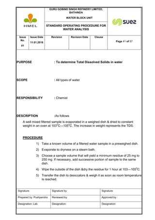 GURU GOBIND SINGH REFINERY LIMITED,
BATHINDA
WATER BLOCK UNIT
STANDARD OPERATING PROCEDURE FOR
WATER ANALYSIS
Issue
No.
01
Issue Date
11.01.2018
Revision Revision Date Clause
Page 41 of 57
Signature: Signature by: Signature:
Prepared by: Pushpendra Reviewed by: Approved by :
Designation: Lab Designation: Designation:
PURPOSE : To determine Total Dissolved Solids in water
SCOPE : All types of water
RESPONSIBILITY : Chemist
DESCRIPTION :As follows
A well mixed filtered sample is evaporated in a weighed dish & dried to constant
weight in an oven at 1030
C—1050
C. The increase in weight represents the TDS.
PROCEDURE
1) Take a known volume of a filtered water sample in a preweighed dish.
2) Evaporate to dryness on a steam bath.
3) Choose a sample volume that will yield a minimum residue of 25 mg to
250 mg. If necessary, add successive portion of sample to the same
dish.
4) Wipe the outside of the dish &dry the residue for 1 hour at 103—1050
C.
5) Transfer the dish to desiccators & weigh it as soon as room temperature
is reached.
 