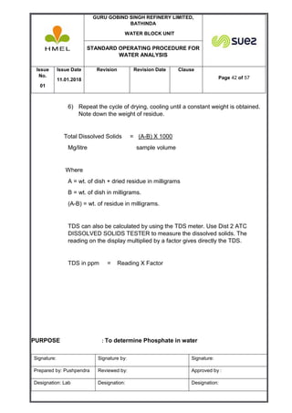 GURU GOBIND SINGH REFINERY LIMITED,
BATHINDA
WATER BLOCK UNIT
STANDARD OPERATING PROCEDURE FOR
WATER ANALYSIS
Issue
No.
01
Issue Date
11.01.2018
Revision Revision Date Clause
Page 42 of 57
Signature: Signature by: Signature:
Prepared by: Pushpendra Reviewed by: Approved by :
Designation: Lab Designation: Designation:
6) Repeat the cycle of drying, cooling until a constant weight is obtained.
Note down the weight of residue.
Total Dissolved Solids = (A-B) X 1000
Mg/litre sample volume
Where
A = wt. of dish + dried residue in milligrams
B = wt. of dish in milligrams.
(A-B) = wt. of residue in milligrams.
TDS can also be calculated by using the TDS meter. Use Dist 2 ATC
DISSOLVED SOLIDS TESTER to measure the dissolved solids. The
reading on the display multiplied by a factor gives directly the TDS.
TDS in ppm = Reading X Factor
PURPOSE : To determine Phosphate in water
 