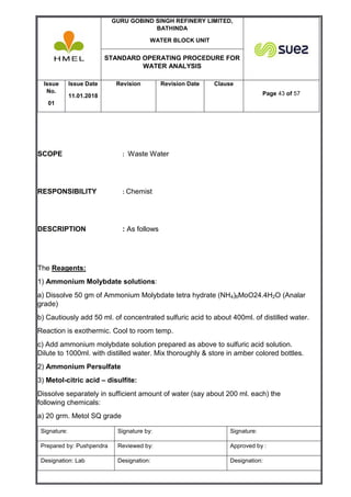 GURU GOBIND SINGH REFINERY LIMITED,
BATHINDA
WATER BLOCK UNIT
STANDARD OPERATING PROCEDURE FOR
WATER ANALYSIS
Issue
No.
01
Issue Date
11.01.2018
Revision Revision Date Clause
Page 43 of 57
Signature: Signature by: Signature:
Prepared by: Pushpendra Reviewed by: Approved by :
Designation: Lab Designation: Designation:
SCOPE : Waste Water
RESPONSIBILITY : Chemist
DESCRIPTION : As follows
The Reagents:
1) Ammonium Molybdate solutions:
a) Dissolve 50 gm of Ammonium Molybdate tetra hydrate (NH4)6MoO24.4H2O (Analar
grade)
b) Cautiously add 50 ml. of concentrated sulfuric acid to about 400ml. of distilled water.
Reaction is exothermic. Cool to room temp.
c) Add ammonium molybdate solution prepared as above to sulfuric acid solution.
Dilute to 1000ml. with distilled water. Mix thoroughly & store in amber colored bottles.
2) Ammonium Persulfate
3) Metol-citric acid – disulfite:
Dissolve separately in sufficient amount of water (say about 200 ml. each) the
following chemicals:
a) 20 grm. Metol SQ grade
 