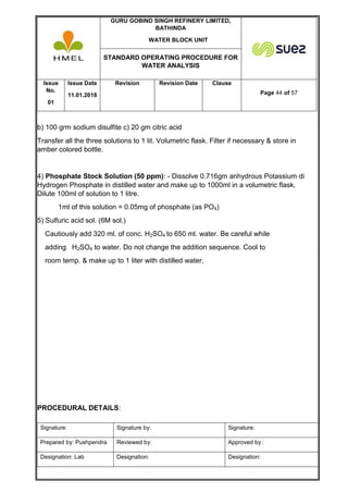 GURU GOBIND SINGH REFINERY LIMITED,
BATHINDA
WATER BLOCK UNIT
STANDARD OPERATING PROCEDURE FOR
WATER ANALYSIS
Issue
No.
01
Issue Date
11.01.2018
Revision Revision Date Clause
Page 44 of 57
Signature: Signature by: Signature:
Prepared by: Pushpendra Reviewed by: Approved by :
Designation: Lab Designation: Designation:
b) 100 grm sodium disulfite c) 20 gm citric acid
Transfer all the three solutions to 1 lit. Volumetric flask. Filter if necessary & store in
amber colored bottle.
4) Phosphate Stock Solution (50 ppm): - Dissolve 0.716gm anhydrous Potassium di
Hydrogen Phosphate in distilled water and make up to 1000ml in a volumetric flask.
Dilute 100ml of solution to 1 litre.
1ml of this solution = 0.05mg of phosphate (as PO4)
5) Sulfuric acid sol. (6M sol.)
Cautiously add 320 ml. of conc. H2SO4 to 650 ml. water. Be careful while
adding H2SO4 to water. Do not change the addition sequence. Cool to
room temp. & make up to 1 liter with distilled water.
PROCEDURAL DETAILS:
 