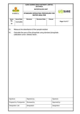 GURU GOBIND SINGH REFINERY LIMITED,
BATHINDA
WATER BLOCK UNIT
STANDARD OPERATING PROCEDURE FOR
WATER ANALYSIS
Issue
No.
01
Issue Date
11.01.2018
Revision Revision Date Clause
Page 46 of 57
Signature: Signature by: Signature:
Prepared by: Pushpendra Reviewed by: Approved by :
Designation: Lab Designation: Designation:
13. Measure the absorbance of the sample solution
14. Calculate the ppm of the phosphate using standard phosphate
calibration curve / dilution factor.
 