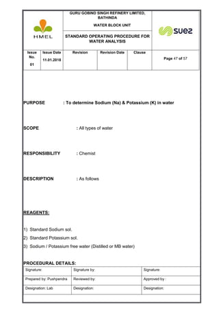 GURU GOBIND SINGH REFINERY LIMITED,
BATHINDA
WATER BLOCK UNIT
STANDARD OPERATING PROCEDURE FOR
WATER ANALYSIS
Issue
No.
01
Issue Date
11.01.2018
Revision Revision Date Clause
Page 47 of 57
Signature: Signature by: Signature:
Prepared by: Pushpendra Reviewed by: Approved by :
Designation: Lab Designation: Designation:
PURPOSE : To determine Sodium (Na) & Potassium (K) in water
SCOPE : All types of water
RESPONSIBILITY : Chemist
DESCRIPTION : As follows
REAGENTS:
1) Standard Sodium sol.
2) Standard Potassium sol.
3) Sodium / Potassium free water (Distilled or MB water)
PROCEDURAL DETAILS:
 