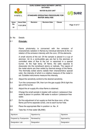 GURU GOBIND SINGH REFINERY LIMITED,
BATHINDA
WATER BLOCK UNIT
STANDARD OPERATING PROCEDURE FOR
WATER ANALYSIS
Issue
No.
01
Issue Date
11.01.2018
Revision Revision Date Clause
Page 48 of 57
Signature: Signature by: Signature:
Prepared by: Pushpendra Reviewed by: Approved by :
Designation: Lab Designation: Designation:
Sr No Details
6.1 Principle :
Flame photometry is concerned with the emission of
characteristic radiation in flames by individual elements & the co-
relation of the emission intensity with the conc. Of the elements.
A small volume of the sol. Of the sample is placed in a cup of
atomizer. Air & a combustible gas are fed to the atomizer at
controlled rates of flow & the sol. is vaporized in a special
burner. At the high temp. Of flame, the salts vaporize &
dissociate into the constituent atoms or radicals. The vapors of
the metal atoms are then exited by thermal energy of the flame.
The thermally exited atoms radiate their characteristics special
color, the intensity of which is a relative measure of the metal in
sol. Suitable instruments measure this intensity.
6.3 Adjust the sensitivity control to the desired sensitivity.
6.4 Turn the compressor ON, then turn the gas supply ON & light the
gas at the burner.
6.5 Adjust the air supply till a blue flame is obtained.
6.6 Charge the small sample in beaker with sodium / potassium free
water & place it in position. MB water is sodium / potassium free
water.
6.7 Do fine adjustment of air supply so that the blue conc. of the
flame just forms separate cones, one to each burner hole.
6.8 Place the appropriate filter in position i.e. Na , K
6.9 Take Na / K free water (BLANK)
 