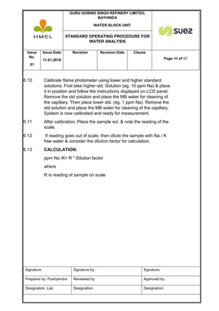 GURU GOBIND SINGH REFINERY LIMITED,
BATHINDA
WATER BLOCK UNIT
STANDARD OPERATING PROCEDURE FOR
WATER ANALYSIS
Issue
No.
01
Issue Date
11.01.2018
Revision Revision Date Clause
Page 49 of 57
Signature: Signature by: Signature:
Prepared by: Pushpendra Reviewed by: Approved by :
Designation: Lab Designation: Designation:
6.10 Calibrate flame photometer using lower and higher standard
solutions. First take higher std. Solution (eg. 10 ppm Na) & place
it in position and follow the instructions displayed on LCD panel.
Remove the std solution and place the MB water for cleaning of
the capillary. Then place lower std. (eg. 1 ppm Na). Remove the
std solution and place the MB water for cleaning of the capillary.
System is now calibrated and ready for measurement.
6.11 After calibration, Place the sample sol. & note the reading of the
scale.
6.12 If reading goes out of scale, then dilute the sample with Na / K
free water & consider the dilution factor for calculation.
6.13 CALCULATION:
ppm Na /K= R * Dilution factor
where
R is reading of sample on scale
 