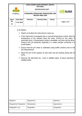 GURU GOBIND SINGH REFINERY LIMITED,
BATHINDA
WATER BLOCK UNIT
STANDARD OPERATING PROCEDURE FOR
WATER ANALYSIS
Issue
No.
01
Issue Date
11.01.2018
Revision Revision Date Clause
Page 5 of 57
Signature: Signature by: Signature:
Prepared by: Pushpendra Reviewed by: Approved by :
Designation: Lab Designation: Designation:
is as follows:
 Switch on & allow the instrument to warm up.
 If the instrument is equipped with a manual temperature control, take the
temperature of the solution &set the temp. Control to this value. If
automatic temp. Compensation probe is available, and then dip the temp.
Probe & the pH electrode assembly in a water sample contained in a
small beaker.
 Ensure that the pH meter is calibrated using buffer solution prior to the
pH measurement.
 Read the pH of the solution & note down the pH reading along with its
temp. .
 Remove the electrode etc., rinse in distilled water, & leave standing in
distilled water.
 