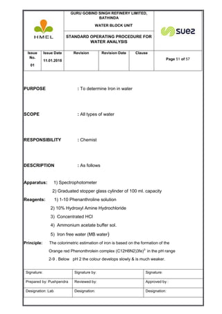 GURU GOBIND SINGH REFINERY LIMITED,
BATHINDA
WATER BLOCK UNIT
STANDARD OPERATING PROCEDURE FOR
WATER ANALYSIS
Issue
No.
01
Issue Date
11.01.2018
Revision Revision Date Clause
Page 51 of 57
Signature: Signature by: Signature:
Prepared by: Pushpendra Reviewed by: Approved by :
Designation: Lab Designation: Designation:
PURPOSE : To determine Iron in water
SCOPE : All types of water
RESPONSIBILITY : Chemist
DESCRIPTION : As follows
Apparatus: 1) Spectrophotometer
2) Graduated stopper glass cylinder of 100 ml. capacity
Reagents: 1) 1-10 Phenanthroline solution
2) 10% Hydroxyl Amine Hydrochloride
3) Concentrated HCl
4) Ammonium acetate buffer sol.
5) Iron free water (MB water)
Principle: The colorimetric estimation of iron is based on the formation of the
Orange red Phenonthrolein complex (C12H8N2)3fe)2-
in the pH range
2-9 . Below pH 2 the colour develops slowly & is much weaker.
 