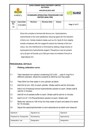 GURU GOBIND SINGH REFINERY LIMITED,
BATHINDA
WATER BLOCK UNIT
STANDARD OPERATING PROCEDURE FOR
WATER ANALYSIS
Issue
No.
01
Issue Date
11.01.2018
Revision Revision Date Clause
Page 52 of 57
Signature: Signature by: Signature:
Prepared by: Pushpendra Reviewed by: Approved by :
Designation: Lab Designation: Designation:
Since this complex is formed with ferrous iron, Hydroxylamine
hydrochloride is the most satisfactory reducing agent (for the reduction
of ferric ion). Certain divalent metals such as Cd, Hg & Zn form slightly
soluble complexes with the reagent & reduce the intensity of the iron
colour, but, this interference is minimized by adding a large excess of
hydroxylammine hydrochloride reagent. Phosphorus may be present
up to 20 ppm & Fluoride up to 500 ppm does not interfere if the pH is
kept above 4.0
PROCEDURAL DETAILS:
1 Plotting calibration curve:
1.1 Take standard iron solution containing 0.01,0.02…..upto 0.1mg Fe in
different cylinders. Dilute the contents to 50ml by iron free water.
1.2 Take 50ml iron free water in one cylinder as blank.
1.3 Add 2ml of con. HCL to each cylinder. Shake well & wait for 2minutes.
1.4 Add 4 ml of Hydroxyl amine hydrochloride solution to each. Shake well &
wait for 2 minutes.
1.5 Add 20 ml of acetate buffer to each. Shake well & wait for 2 minutes.
1.6 Add 5 ml of 1-10 Phenanthroline solution to each. Shake well
1.7 Make the volume to 100 ml by iron free water of each and allow it to stand
for 10 minutes.
1.8 Adjust the spectrophotometer to zero absorbance by blank and measure
 