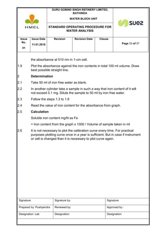 GURU GOBIND SINGH REFINERY LIMITED,
BATHINDA
WATER BLOCK UNIT
STANDARD OPERATING PROCEDURE FOR
WATER ANALYSIS
Issue
No.
01
Issue Date
11.01.2018
Revision Revision Date Clause
Page 53 of 57
Signature: Signature by: Signature:
Prepared by: Pushpendra Reviewed by: Approved by :
Designation: Lab Designation: Designation:
the absorbance at 510 nm in 1-cm cell.
1.9 Plot the absorbance against the iron contents in total 100 ml volume. Draw
best possible straight line.
2 Determination
2.1 Take 50 ml of iron free water as blank.
2.2 In another cylinder take a sample in such a way that iron content of it will
not exceed 0.1 mg. Dilute the sample to 50 ml by iron free water.
2.3 Follow the steps 1.3 to 1.8
2.4 Read the value of iron content for the absorbance from graph.
2.5 Calculation
Soluble iron content mg/lit as Fe
= Iron content from the graph x 1000 / Volume of sample taken in ml
2.6 It is not necessary to plot the calibration curve every time. For practical
purposes plotting curve once in a year is sufficient. But in case if instrument
or cell is changed than it is necessary to plot curve again.
 