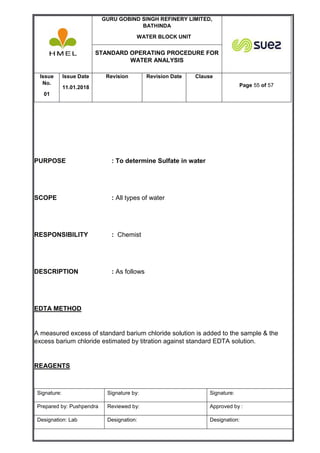 GURU GOBIND SINGH REFINERY LIMITED,
BATHINDA
WATER BLOCK UNIT
STANDARD OPERATING PROCEDURE FOR
WATER ANALYSIS
Issue
No.
01
Issue Date
11.01.2018
Revision Revision Date Clause
Page 55 of 57
Signature: Signature by: Signature:
Prepared by: Pushpendra Reviewed by: Approved by :
Designation: Lab Designation: Designation:
PURPOSE : To determine Sulfate in water
SCOPE : All types of water
RESPONSIBILITY : Chemist
DESCRIPTION : As follows
EDTA METHOD
A measured excess of standard barium chloride solution is added to the sample & the
excess barium chloride estimated by titration against standard EDTA solution.
REAGENTS
 