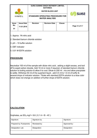 GURU GOBIND SINGH REFINERY LIMITED,
BATHINDA
WATER BLOCK UNIT
STANDARD OPERATING PROCEDURE FOR
WATER ANALYSIS
Issue
No.
01
Issue Date
11.01.2018
Revision Revision Date Clause
Page 56 of 57
Signature: Signature by: Signature:
Prepared by: Pushpendra Reviewed by: Approved by :
Designation: Lab Designation: Designation:
1. Approx. 1N nitric acid
2. Standard barium chloride solution
3. pH – 10 buffer solution
4. EBT indicator
5. 0.01 M EDTA solution
PROCEDURE
Neutralize 100 ml of the sample with dilute nitric acid , adding a slight excess, and boil
off to expel carbon dioxide. Add 10 ml or more if required, of standard barium chloride
solution to boiling solution & allow it to cool. Dilute to 200 ml . mix and allow precipitate
to settle. Withdraw 50 ml of the supertant liquid , add 0.5 ml to 1.0 ml of buffer &
several drops of indicator solution. Titrate with standard EDTA solution to a blue color
which does not change on addition of further drops of EDTA solution.
CALCULATION
Sulphates, as SO4,mg/l = 9.6 ( 0.1 A + B - 4C )
 