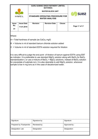 GURU GOBIND SINGH REFINERY LIMITED,
BATHINDA
WATER BLOCK UNIT
STANDARD OPERATING PROCEDURE FOR
WATER ANALYSIS
Issue
No.
01
Issue Date
11.01.2018
Revision Revision Date Clause
Page 57 of 57
Signature: Signature by: Signature:
Prepared by: Pushpendra Reviewed by: Approved by :
Designation: Lab Designation: Designation:
Where
A = Total hardness of sample (as CaCo3 mg/l)
B = Volume in ml of standard barium chloride solution added
C = Volume in ml of standard EDTA solution required for titration
It is very difficult to judge the end point of titration of barium against EDTA using EBT
as indicator. It is preferable to use standard MgCl2 solution along with BaCl2 for BaCl2
standardization ( or use a mixture of BaCl2 + MgCl2 solutions, instead of BaCl2 solution
for precipitate of sulphate ion). It is also desirable to add MgCl2 solution, whenever
sample is low in mg ions as in the case of decationized water.
 