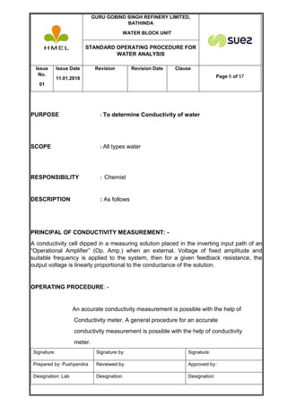 GURU GOBIND SINGH REFINERY LIMITED,
BATHINDA
WATER BLOCK UNIT
STANDARD OPERATING PROCEDURE FOR
WATER ANALYSIS
Issue
No.
01
Issue Date
11.01.2018
Revision Revision Date Clause
Page 6 of 57
Signature: Signature by: Signature:
Prepared by: Pushpendra Reviewed by: Approved by :
Designation: Lab Designation: Designation:
PURPOSE : To determine Conductivity of water
SCOPE : All types water
RESPONSIBILITY : Chemist
DESCRIPTION : As follows
PRINCIPAL OF CONDUCTIVITY MEASUREMENT: -
A conductivity cell dipped in a measuring solution placed in the inverting input path of an
“Operational Amplifier” (Op. Amp.) when an external. Voltage of fixed amplitude and
suitable frequency is applied to the system, then for a given feedback resistance, the
output voltage is linearly proportional to the conductance of the solution.
OPERATING PROCEDURE: -
An accurate conductivity measurement is possible with the help of
Conductivity meter. A general procedure for an accurate
conductivity measurement is possible with the help of conductivity
meter.
 