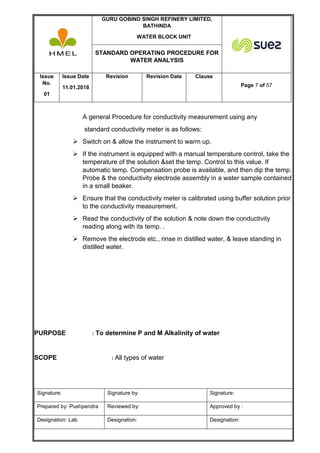 GURU GOBIND SINGH REFINERY LIMITED,
BATHINDA
WATER BLOCK UNIT
STANDARD OPERATING PROCEDURE FOR
WATER ANALYSIS
Issue
No.
01
Issue Date
11.01.2018
Revision Revision Date Clause
Page 7 of 57
Signature: Signature by: Signature:
Prepared by: Pushpendra Reviewed by: Approved by :
Designation: Lab Designation: Designation:
A general Procedure for conductivity measurement using any
standard conductivity meter is as follows:
 Switch on & allow the instrument to warm up.
 If the instrument is equipped with a manual temperature control, take the
temperature of the solution &set the temp. Control to this value. If
automatic temp. Compensation probe is available, and then dip the temp.
Probe & the conductivity electrode assembly in a water sample contained
in a small beaker.
 Ensure that the conductivity meter is calibrated using buffer solution prior
to the conductivity measurement.
 Read the conductivity of the solution & note down the conductivity
reading along with its temp. .
 Remove the electrode etc., rinse in distilled water, & leave standing in
distilled water.
PURPOSE : To determine P and M Alkalinity of water
SCOPE : All types of water
 