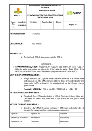 GURU GOBIND SINGH REFINERY LIMITED,
BATHINDA
WATER BLOCK UNIT
STANDARD OPERATING PROCEDURE FOR
WATER ANALYSIS
Issue
No.
01
Issue Date
11.01.2018
Revision Revision Date Clause
Page 8 of 57
Signature: Signature by: Signature:
Prepared by: Pushpendra Reviewed by: Approved by :
Designation: Lab Designation: Designation:
RESPONSIBILITY : Chemist
DESCRIPTION : As follows
APPARATUS: -
 Conical flask 250ml. Measuring cylinder 100ml.
REAGENTS: -
1. STANDARD H2SO4 0.02N: -Prepare 0.1N H2SO4 by add 2.75ml. Of conc. H2SO4 in
little dm water and make up volume to 1 liter with dm water. Take 20ml. 0.1N
H2SO4 & dilute to 1000ml. with DM water to prepare standard 0.02N H2SO4.
METHOD OF STANDARDIZATION: -
 Weigh exactly 0.02-1.0gm of dried Sodium Carbonate in a conical flask
and dissolve it in little DM water and add 2-3 drops of mixed indicator and
titrate with H2SO4 solution to be standardized for the Colour change
green to red.
Normality of H2SO4 = (Wt. of Na2CO3 * 1000)/vol. of H2SO4 * 53
PHYNOLPHTHELEIN INDICATOR: -
 Dissolve 2.5gm of Phenolphthalein in 100ml. Ethyl Alcohol and dilute with
DM water to 250ml. Add drop wise 0.02N NaOH till faint pink Colour
appears.
METHYL ORANGE INDICATOR: -
 Dissolve 1.0gm Methyl orange indicator in DM water and dilute it to 1.0
liter with Dm water and filter out the undissoved portion.
 
