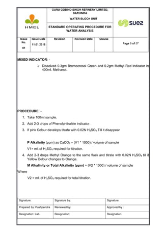 GURU GOBIND SINGH REFINERY LIMITED,
BATHINDA
WATER BLOCK UNIT
STANDARD OPERATING PROCEDURE FOR
WATER ANALYSIS
Issue
No.
01
Issue Date
11.01.2018
Revision Revision Date Clause
Page 9 of 57
Signature: Signature by: Signature:
Prepared by: Pushpendra Reviewed by: Approved by :
Designation: Lab Designation: Designation:
MIXED INDICATOR: -
 Dissolved 0.3gm Bromocresol Green and 0.2gm Methyl Red indicator in
400ml. Methanol.
PROCEDURE: -
1. Take 100ml sample.
2. Add 2-3 drops of Phenolphthalein indicator.
3. If pink Colour develops titrate with 0.02N H2SO4 Till it disappear
P Alkalinity (ppm) as CaCO3 = (V1 * 1000) / volume of sample
V1= ml. of H2SO4 required for titration.
4. Add 2-3 drops Methyl Orange to the same flask and titrate with 0.02N H2SO4 till it
Yellow Colour changes to Orange.
M Alkalinity or Total Alkalinity (ppm) = (V2 * 1000) / volume of sample
Where
V2 = ml. of H2SO4 required for total titration.
 