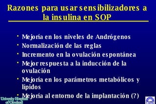 Razones para usar sensibilizadores a la insulina en SOP Mejoría en los niveles de Andrógenos Normalización de las reglas Incremento en la ovulación espontánea Mejor respuesta a la inducción de la ovulación Mejoría en los parámetros metabólicos y lípidos Mejoría al entorno de la implantación (?)  