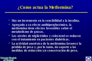 ¿Como actua la Metformina? Hay un incremento en la sensibilidad a la insulina.  Agregado a su efecto antihiperglucémico, la metformina tiene efectos favorables sobre el metabolismo de grasas.  Los niveles de triglicéridos y colesterol se reducen con el tratamiento en pacientes diabéticas.  La actividad anoréxica de la metformina favorece la pérdida de peso y, por lo tanto, da soporte a las medidas de reducción y/o conservación de peso.  