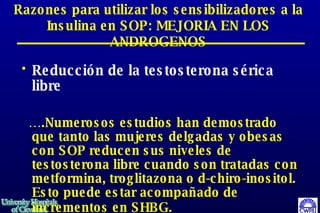 Razones para utilizar los sensibilizadores a la Insulina en SOP: MEJORIA EN LOS ANDROGENOS Reducción de la testosterona sérica libre … .Numerosos estudios han demostrado que tanto las mujeres delgadas y obesas con SOP reducen sus niveles de testosterona libre cuando son tratadas con metformina, troglitazona o d-chiro-inositol.  Esto puede estar acompañado de incrementos en SHBG.   