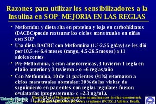 Metformina y dieta alta en proteína y baja en carbohidratos (DACBC)puede restaurar los ciclos menstruales en niñas con SOP Una dieta DACBC con Metformina (1.5-2.55 g/day) se les di ó  por 10.5 +/- 6.4 meses (rango, 4.5-26.5 meses) a 11 adolescentes Pre-Metformina, 5 eran amenorreicas, 3 tuvieron 1 regla en el año anterior y 3 tuvieron > o =6 reglas/año  Con Metformina, 10 de 11 pacientes (91%) retornaron a ciclos menstruales normales; 39% de las visitas de seguimiento en pacientes con reglas regulares fueron ovulatorias (progesterona> o =2.3 ng/mL).  De las 11, 9 (82%) perdió peso.  Razones para utilizar los sensibilizadores a la Insulina en SOP: MEJORIA EN LAS REGLAS Glueck CJ et al Metformin to restore normal menses in oligo-amenorrheic teenage girls with polycystic ovary syndrome (PCOS).J Adolesc Health. 2001 Sep;29(3):160-9 