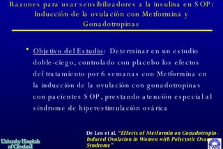 Razones para usar sensibilizadores a la insulina en SOP: Inducción de la ovulación con Metformina y Gonadotropinas Objetivo del Estudio :  Determinar en un estudio doble-ciego, controlado con placebo los efectos del tratamiento por 6 semanas con Metformina en la inducción de la ovulación con gonadotropinas con pacientes SOP, prestando atención especial al síndrome de hiperestimulación ovárica   De Leo et al.  “Effects of Metformin on Gonadotropin-Induced Ovulation in Women with Polycystic Ovary Syndrome”   Fertil & Steril  72:282-285, 1999 