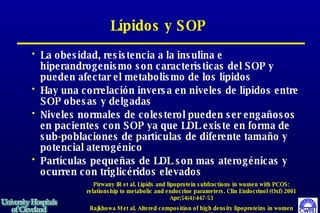 Lípidos y SOP La obesidad, resistencia a la insulina e hiperandrogenismo son características del SOP y pueden afectar el metabolismo de los lípidos Hay una correlación inversa en niveles de lípidos entre SOP obesas y delgadas Niveles normales de colesterol pueden ser engañosos en pacientes con SOP ya que LDL existe en forma de sub-poblaciones de partículas de diferente tamaño y potencial aterogénico Partículas  pequeñas de LDL son mas aterogénicas y ocurren con triglicéridos elevados  Pirwany IR et al. Lipids and lipoprotein subfractions in women with PCOS: relationship to metabolic and endocrine parameters. Clin Endocrinol (Oxf) 2001 Apr;54(4):447-53 Rajkhowa M et al. Altered composition of high density lipoproteins in women with the polycystic ovary syndrome. J Clin Endocrinol Metab 1997 Oct;82(10):3389-94 