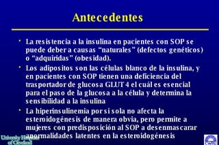 Antecedentes La resistencia a la insulina en pacientes con SOP se puede deber a causas “naturales” (defectos genéticos) o “adquiridas” (obesidad). Los adipositos son las células blanco de la insulina, y en pacientes con SOP tienen una deficiencia del trasportador de glucosa GLUT 4 el cuál es esencial para el paso de la glucosa a la célula y determina la sensibilidad a la insulina La hiperinsulinemia por si sola no afecta la esteroidogénesis de manera obvia, pero permite a mujeres con predisposición al SOP a desenmascarar anormalidades latentes en la esteroidogénesis  