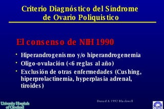 Criterio Diagnóstico del Síndrome  de Ovario Poliquistico Hiperandrogenismo y/o hiperandrogenemia Oligo-ovulación (<6 reglas al año) Exclusión de otras enfermedades (Cushing, hiperprolactinemia, hyperplasia adrenal, tiroides)  El consenso de NIH 1990 Dunaif A 1992 Blackwell 