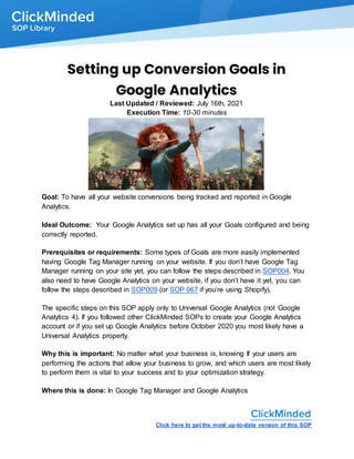 Click here to get the most up-to-date version of this SOP
Setting up Conversion Goals in
Google Analytics
Last Updated / Reviewed: July 16th, 2021
Execution Time: 10-30 minutes
Goal: To have all your website conversions being tracked and reported in Google
Analytics.
Ideal Outcome: Your Google Analytics set up has all your Goals configured and being
correctly reported.
Prerequisites or requirements: Some types of Goals are more easily implemented
having Google Tag Manager running on your website. If you don’t have Google Tag
Manager running on your site yet, you can follow the steps described in SOP004. You
also need to have Google Analytics on your website, if you don’t have it yet, you can
follow the steps described in SOP009 (or SOP 067 if you’re using Shopify).
The specific steps on this SOP apply only to Universal Google Analytics (not Google
Analytics 4). If you followed other ClickMinded SOPs to create your Google Analytics
account or if you set up Google Analytics before October 2020 you most likely have a
Universal Analytics property.
Why this is important: No matter what your business is, knowing If your users are
performing the actions that allow your business to grow, and which users are most likely
to perform them is vital to your success and to your optimization strategy.
Where this is done: In Google Tag Manager and Google Analytics
 