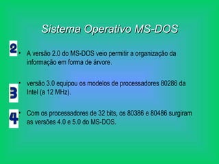 Sistema Operativo MS-DOS A versão 2.0 do MS-DOS veio permitir a organização da informação em forma de árvore. versão 3.0 equipou os modelos de processadores 80286 da Intel (a 12 MHz). Com os processadores de 32 bits, os 80386 e 80486 surgiram as versões 4.0 e 5.0 do MS-DOS. 