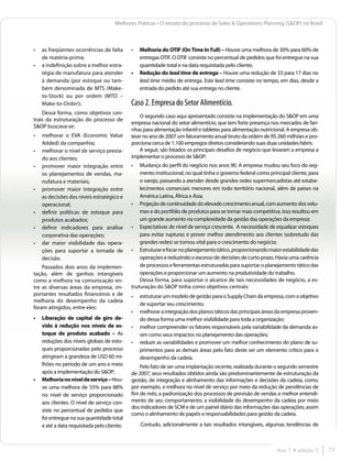 Melhores Práticas • O retrato do processo de Sales & Operations Planning (S&OP) no Brasil



•	 as freqüentes ocorrências de falta       •	 Melhoria do OTIF (On Time In Full) – Houve uma melhora de 30% para 60% de
   de matéria-prima;                           entregas OTIF. O OTIF consiste no percentual de pedidos que foi entregue na sua
•	 a indefinição sobre a melhor estra-         quantidade total e na data requisitada pelo cliente;
   tégia de manufatura para atender         •	 Redução do lead time de entrega – Houve uma redução de 33 para 17 dias no
   à demanda (por estoque ou tam-              lead time médio de entrega. Este lead time consiste no tempo, em dias, desde a
   bém denominada de MTS (Make-                entrada do pedido até sua entrega no cliente.
   to-Stock) ou por ordem (MTO –
   Make-to-Order)).                         Caso 2. Empresa do Setor Alimentício.
    Dessa forma, como objetivos cen-
                                                O segundo caso aqui apresentado consiste na implementação do S&OP em uma
trais da estruturação do processo de
                                            empresa nacional do setor alimentício, que tem forte presença nos mercados de fari-
S&OP buscava-se:
                                            nhas para alimentação infantil e tabletes para alimentação nutricional. A empresa ob-
•	 melhorar o EVA (Economic Value           teve no ano de 2007 um faturamento anual bruto da ordem de R$ 260 milhões e pro-
   Added) da companhia;                     porciona cerca de 1.100 empregos diretos considerando suas duas unidades fabris.
•	 melhorar o nível de serviço presta-          A seguir, são listados os principais desafios de negócio que levaram a empresa a
   do aos clientes;                         implementar o processo de S&OP:
•	 promover maior integração entre          •	  Mudança do perfil do negócio nos anos 90. A empresa mudou seu foco do seg-
   os planejamentos de vendas, ma-              mento institucional, no qual tinha o governo federal como principal cliente, para
   nufatura e materiais;                        o varejo, passando a atender desde grandes redes supermercadistas até estabe-
•	 promover maior integração entre              lecimentos comerciais menores em todo território nacional, além de países na
   as decisões dos níveis estratégico e         América Latina, África e Ásia;
   operacional;                             •	 Projeção de continuidade do elevado crescimento anual, com aumento dos volu-
•	 definir políticas de estoque para            mes e do portfólio de produtos para se tornar mais competitiva. Isso resultou em
   produtos acabados;                           um grande aumento na complexidade da gestão das operações da empresa;
•	 definir indicadores para análise         •	 Expectativas de nível de serviço crescente. A necessidade de equalizar estoques
   corporativa das operações;                   para evitar rupturas e prover melhor atendimento aos clientes (sobretudo das
•	 dar maior visibilidade das opera-            grandes redes) se tornou vital para o crescimento do negócio;
   ções para suportar a tomada de           •	 Estruturar e focar no planejamento tático, proporcionando maior estabilidade das
   decisão.                                     operações e reduzindo o excesso de decisões de curto prazo. Havia uma carência
    Passados dois anos da implemen-             de processos e ferramentas estruturadas para suportar o planejamento tático das
tação, além de ganhos intangíveis               operações e proporcionar um aumento na produtividade do trabalho.
como a melhora na comunicação en-               Dessa forma, para suportar o alcance de tais necessidades de negócio, a es-
tre as diversas áreas da empresa, im-       truturação do S&OP tinha como objetivos centrais:
portantes resultados financeiros e de       •	   estruturar um modelo de gestão para o Supply Chain da empresa, com o objetivo
melhoria do desempenho da cadeia
                                                 de suportar seu crescimento;
foram atingidos, entre eles:
                                            •	   melhorar a integração dos planos táticos das principais áreas da empresa proven-
•	 Liberação de capital de giro de-              do dessa forma uma melhor visibilidade para toda a organização;
   vido à redução nos níveis de es-         •	   melhor compreender os fatores responsáveis pela variabilidade da demanda as-
   toque de produto acabado – As                 sim como seus impactos no planejamento das operações;
   reduções dos níveis globais de esto-     •	   reduzir as variabilidades e promover um melhor conhecimento do plano de su-
   ques proporcionadas pelo processo             primentos para as demais áreas pelo fato deste ser um elemento crítico para o
   atingiram a grandeza de USD 60 mi-            desempenho da cadeia.	
   lhões no período de um ano e meio            Pelo fato de ser uma implantação recente, realizada durante o segundo semestre
   após a implementação do S&OP;            de 2007, seus resultados obtidos ainda são predominantemente de estruturação da
•	 Melhoria no nível de serviço – Hou-      gestão, de integração e alinhamento das informações e decisões da cadeia, como,
   ve uma melhora de 55% para 88%           por exemplo, a melhora no nível de serviço por meio da redução de pendências de
   no nível de serviço proporcionado        fim de mês; a padronização dos processos de previsão de vendas e melhor entendi-
   aos clientes. O nível de serviço con-    mento de seu comportamento; a visibilidade do desempenho da cadeia por meio
                                            dos indicadores de SCM e de um painel diário das informações das operações; assim
   siste no percentual de pedidos que
                                            como o alinhamento de papéis e responsabilidades para gestão da cadeia.
   foi entregue na sua quantidade total
   e até a data requisitada pelo cliente;        Contudo, adicionalmente a tais resultados intangíveis, algumas tendências de



                                                                                                              Ano 1 • edição 5      73
 