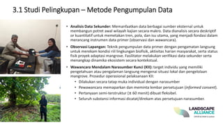 • Analisis Data Sekunder: Memanfaatkan data berbagai sumber eksternal untuk
membangun potret awal wilayah kajian secara makro. Data dianalisis secara deskriptif
or kuantitatif untuk memetakan tren, pola, dan isu utama, yang menjadi fondasi dalam
merancang instrumen data primer (observasi dan wawancara).
• Observasi Lapangan: Teknik pengumpulan data primer dengan pengamatan langsung
untuk merekam kondisi riil lingkungan biofisik, aktivitas harian masyarakat, serta status
fisik proyek adaptasi mangrove. Fasilitator melakukan verifikasi data sekunder serta
menangkap dinamika ekosistem secara kontekstual.
• Wawancara Mendalam Narasumber Kunci (KII): target individu yang memiliki
pengetahuan atau pengalaman langsung mengenai situasi lokal dan pengelolaan
mangrove. Prosedur operasional pelaksanaan KII:
• Dilakukan secara tatap muka individual dengan narasumber
• Pewawancara memaparkan dan meminta lembar persetujuan (informed consent).
• Pertanyaan semi-terstruktur (± 60 menit) dibuat fleksibel.
• Seluruh substansi informasi dicatat/direkam atas persetujuan narasumber.
3.1 Studi Pelingkupan – Metode Pengumpulan Data
 