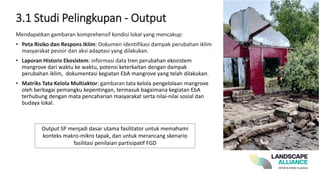 Mendapatkan gambaran komprehensif kondisi lokal yang mencakup:
• Peta Risiko dan Respons Iklim: Dokumen identifikasi dampak perubahan iklim
masyarakat pesisir dan aksi adaptasi yang dilakukan.
• Laporan Historis Ekosistem: informasi data tren perubahan ekosistem
mangrove dari waktu ke waktu, potensi keterkaitan dengan dampak
perubahan iklim, dokumentasi kegiatan EbA mangrove yang telah dilakukan.
• Matriks Tata Kelola Multiaktor: gambaran tata kelola pengelolaan mangrove
oleh berbagai pemangku kepentingan, termasuk bagaimana kegiatan EbA
terhubung dengan mata pencaharian masyarakat serta nilai-nilai sosial dan
budaya lokal.
3.1 Studi Pelingkupan - Output
Output SP menjadi dasar utama fasilitator untuk memahami
konteks makro-mikro tapak, dan untuk merancang skenario
fasilitasi penilaian partisipatif FGD
 