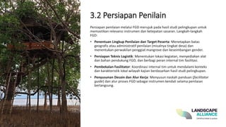 3.2 Persiapan Penilain
Persiapan penilaian melalui FGD merujuk pada hasil studi pelingkupan untuk
memastikan relevansi instrumen dan ketepatan sasaran. Langkah-langkah
FGD:
• Penentuan Lingkup Penilaian dan Target Peserta: Menetapkan batas
geografis atau administratif penilaian (misalnya tingkat desa) dan
menentukan perwakilan penggiat mangrove dan keseimbangan gender.
• Persiapan Teknis Logistik: Menentukan lokasi kegiatan, menyediakan alat
dan bahan pendukung FGD, dan berbagi peran internal tim fasilitasi.
• Pembekalan Fasilitator: Koordinasi internal tim untuk mendalami konteks
dan karakteristik lokal wilayah kajian berdasarkan hasil studi pelingkupan.
• Penyusunan Desain dan Alur Kerja: Menyusun naskah panduan (facilitator
guide) dan alur proses FGD sebagai instrumen kendali selama penilaian
berlangsung.
 