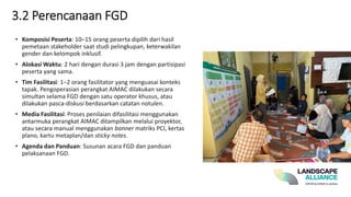 3.2 Perencanaan FGD
• Komposisi Peserta: 10–15 orang peserta dipilih dari hasil
pemetaan stakeholder saat studi pelingkupan, keterwakilan
gender dan kelompok inklusif.
• Alokasi Waktu: 2 hari dengan durasi 3 jam dengan partisipasi
peserta yang sama.
• Tim Fasilitasi: 1–2 orang fasilitator yang menguasai konteks
tapak. Pengoperasian perangkat AIMAC dilakukan secara
simultan selama FGD dengan satu operator khusus, atau
dilakukan pasca-diskusi berdasarkan catatan notulen.
• Media Fasilitasi: Proses penilaian difasilitasi menggunakan
antarmuka perangkat AIMAC ditampilkan melalui proyektor,
atau secara manual menggunakan banner matriks PCI, kertas
plano, kartu metaplan/dan sticky notes.
• Agenda dan Panduan: Susunan acara FGD dan panduan
pelaksanaan FGD.
 
