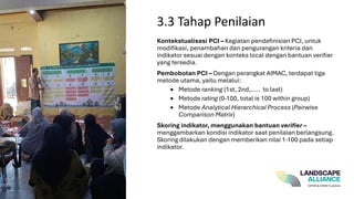 Kontekstualisasi PCI – Kegiatan pendefinisian PCI, untuk
modifikasi, penambahan dan pengurangan kriteria dan
indikator sesuai dengan konteks local dengan bantuan verifier
yang tersedia.
Pembobotan PCI – Dengan perangkat AIMAC, terdapat tiga
metode utama, yaitu melalui:
• Metode ranking (1st, 2nd,..... to last)
• Metode rating (0-100, total is 100 within group)
• Metode Analytical Hierarchical Process (Pairwise
Comparison Matrix)
Skoring indikator, menggunakan bantuan verifier –
menggambarkan kondisi indikator saat penilaian berlangsung.
Skoring dilakukan dengan memberikan nilai 1-100 pada setiap
indikator.
3.3 Tahap Penilaian
 