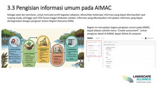 3.3 Pengisian informasi umum pada AIMAC
Sebagai awal dari penilaian, untuk mencatat profil kegiatan adaptasi, dibutuhkan beberapa informasi yang dapat dikumpulkan saat
scoping study, sehingga saat FGD hanya tinggal dilakukan validasi. Informasi yang dikumpulkan merupakan informasi yang dapat
diintegrasikan dengan pengisian Sistem Registri Nasional (SRN).
Bagian ini merupakan bagian pengisian umum pada AIMAC,
dapat diakses setelah menu “Create assessment”. Untuk
pengisian detail di AIMAC dapat dilihat di Lampiran
 