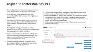 Langkah 1: Kontekstualisasi PCI
• Prinsip dipertahankan karena merupakan fondasi
yang menjadi dasar acuan pada suatu sistem.
• Kriteria secara umum dipertahankan, bisa
dimodifikasi (ditambahkan atau dikurangi) sesuai
konteks lokal.
• Penyesuaian indikator sangat penting, indikator
yang sesuai dengan kondisi lokal dipertahankan.
Indikator baru ditambahkan bila sesuai kondisi
lokal.
• Kerangka PCI menggunakan bahasa teknis,
kontekstualisasi PCI bisa disesuaikan menggunakan
bahasa yang lebih mudah dipahami.
• Diperlukan pemahaman, hasil studi pelingkupan
digunakan sebagai referensi dalam fasilitasi FGD
agar memastikan bahwa PCI yang terdefinisi
mencerminkan kondisi lokal.
• Luaran utama dari localized PCI adalah daftar
kriteria dan indikator yang sudah sesuai dengan
konteks lokal dan lingkup penilaian.
• “Defining atau Mendefinisikan” pada AIMAC, dapat diakses setelah menu
“Create assessment” dan pengisian informasi umum.
• Pada perangkat AIMAC, “kriteria” dan “indikator” bisa ditambahkan dengan
menggunakan ikon (+) atau dikurangi ikon (-) yang memungkinkan untuk
menghapus yang tidak relevan agar lebih mencerminkan kondisi lokasi, tujuan
proyek, atau pengetahuan lokal mereka.
• Penting untuk memastikan bahwa struktur PCI akhir tetap relevan secara
kontekstual dan ringkas.
 