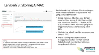 Langkah 3: Skoring AIMAC
Penilaian skoring indikator dilakukan dengan
memanfaatkan verifier yang tersedia. Hal
yang perlu diperhatikan:
• Setiap indikator diberikan skor dengan
skala berkisar antara 0-100. Kisaran nilai
skor mulai dari 0%-20%, 21%-40%, 41%-
60%, dan 81%-100%. Nilai skor yang lebih
tinggi menunjukkan kondisi yang lebih
baik.
• Nilai skoring adalah hasil konsensus semua
peserta FGD.
• Proses skoring indikator dilakukan
menggunakan daftar verifier, bersifat
fleksibel untuk membantu melakukan
pengukuran indikator.
Scoring
• Langkah ini merupakan bagian “Scoring atau Penilaian” pada AIMAC, dapat
diakses setelah menu “Create assessment” , pengisian informasi umum,
“Defining/Pendefinisian”, dan “Scoring/Penilaian”.
• Penilaian selalu dilakukan berdasarkan range nilai 0-100
 